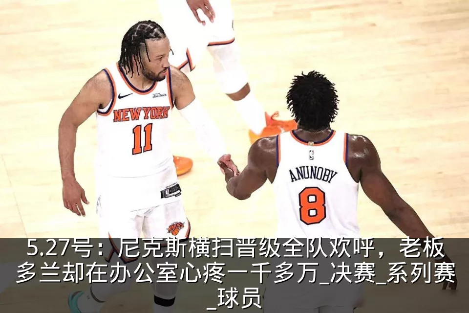 5.27号:尼克斯横扫晋级全队欢呼,老板多兰却在办公室心疼一千多万_决赛_系列赛_球员